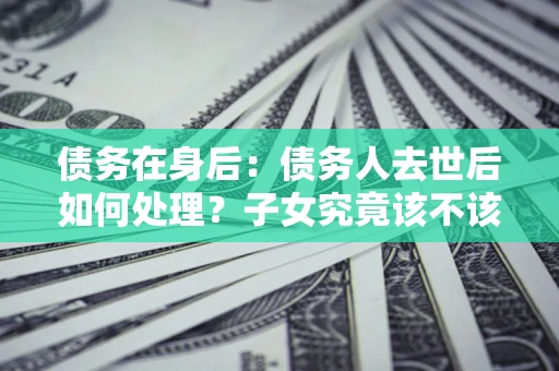 武汉债务在身后：债务人去世后如何处理？子女究竟该不该还钱？