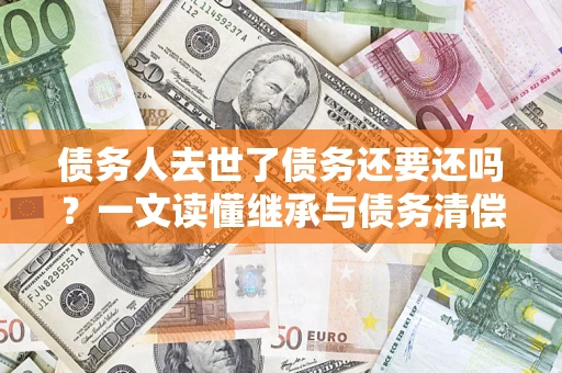 武汉债务人去世了债务还要还吗？一文读懂继承与债务清偿