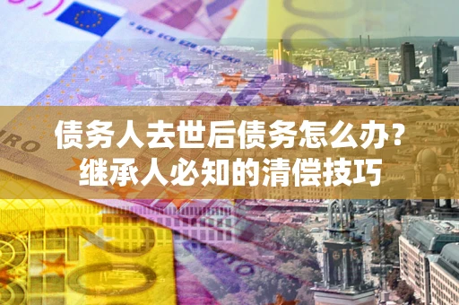 武汉债务人去世后债务怎么办？继承人必知的清偿技巧