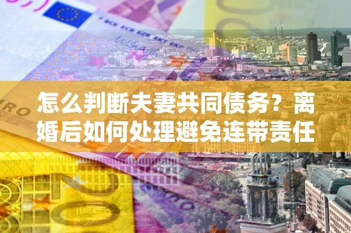 武汉怎么判断夫妻共同债务？离婚后如何处理避免连带责任？